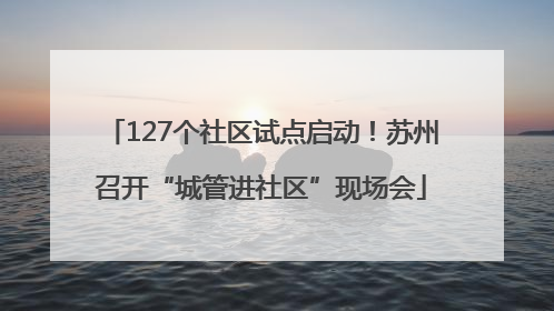 127个社区试点启动！苏州召开“城管进社区”现场会