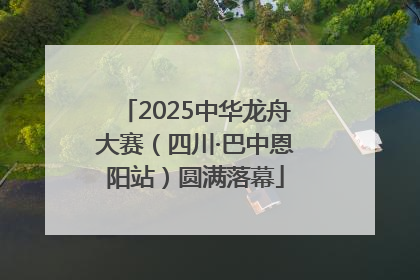 2025中华龙舟大赛（四川·巴中恩阳站）圆满落幕