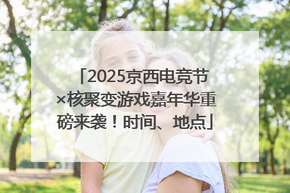 2025京西电竞节×核聚变游戏嘉年华重磅来袭！时间、地点