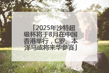 2025年沙特超级杯将于8月在中国香港举行，C罗、本泽马或将来华参赛