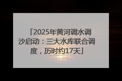2025年黄河调水调沙启动：三大水库联合调度，历时约17天