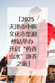 2025天津市中医文化市集蓟州站举办 开启“药香山水”康养之旅
