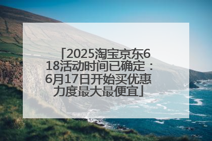 2025淘宝京东618活动时间已确定：6月17日开始买优惠力度最大最便宜