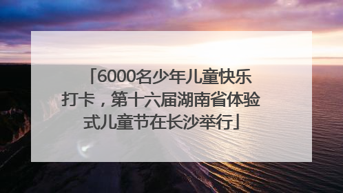 6000名少年儿童快乐打卡，第十六届湖南省体验式儿童节在长沙举行